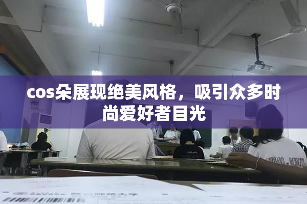 cos朵展现绝美风格，吸引众多时尚爱好者目光