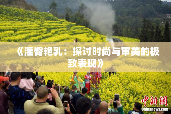 《淫臀艳乳：探讨时尚与审美的极致表现》