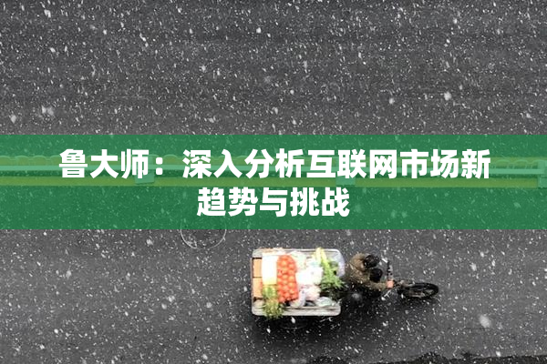 鲁大师：深入分析互联网市场新趋势与挑战