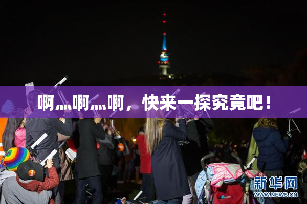 啊灬啊灬啊，快来一探究竟吧！