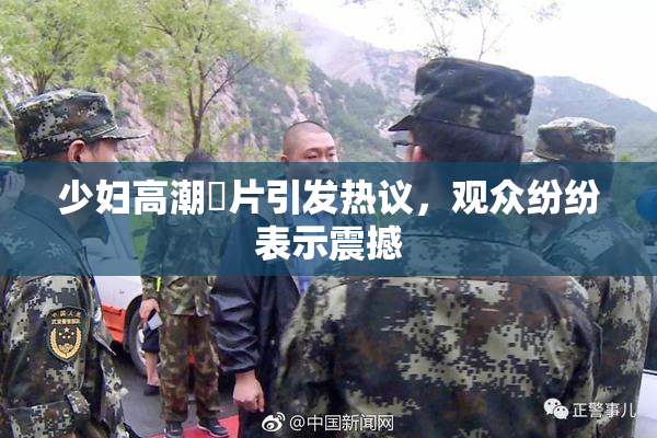少妇高潮婬片引发热议，观众纷纷表示震撼