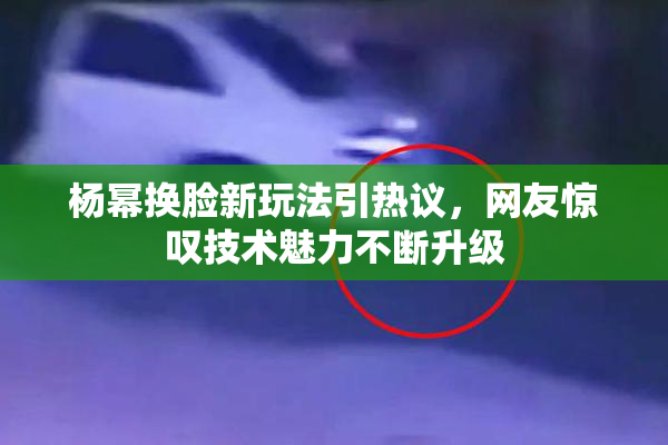 杨幂换脸新玩法引热议，网友惊叹技术魅力不断升级