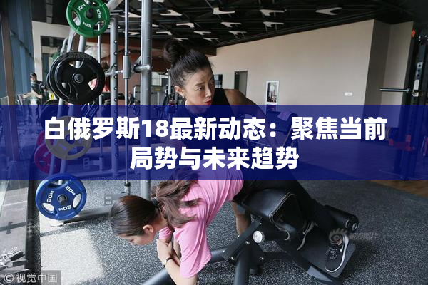 白俄罗斯18最新动态：聚焦当前局势与未来趋势