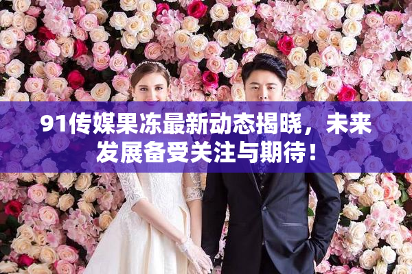 91传媒果冻最新动态揭晓，未来发展备受关注与期待！