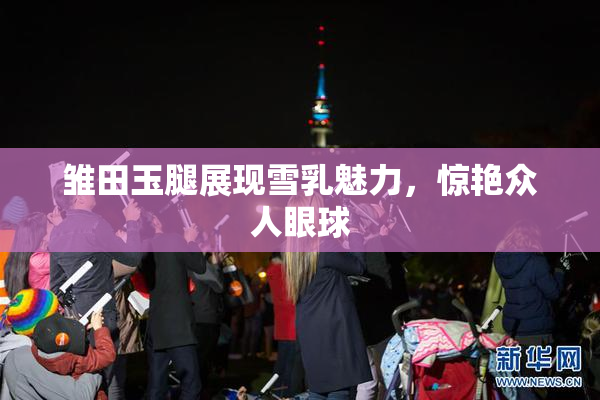 雏田玉腿展现雪乳魅力，惊艳众人眼球