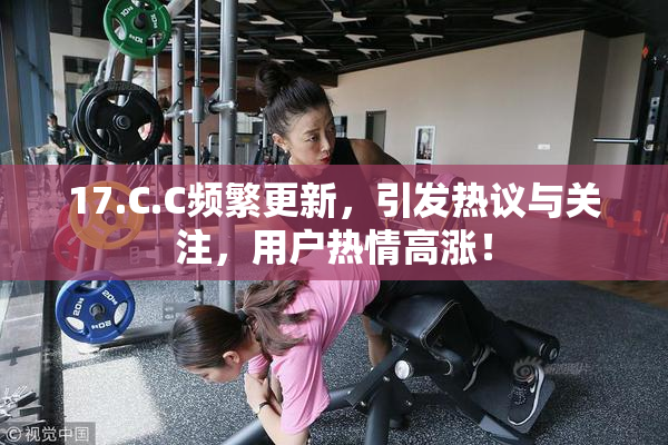 17.C.C频繁更新，引发热议与关注，用户热情高涨！