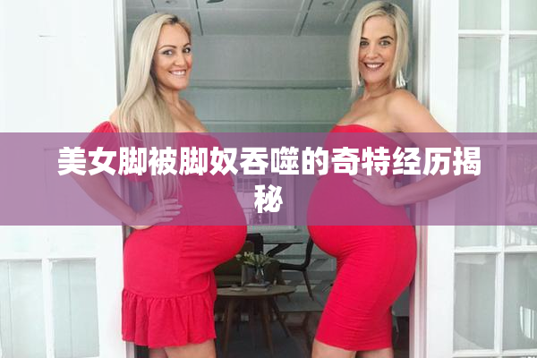 美女脚被脚奴吞噬的奇特经历揭秘