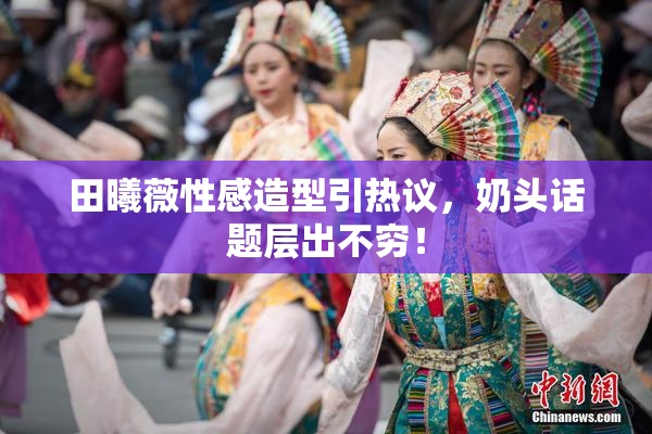 田曦薇性感造型引热议，奶头话题层出不穷！