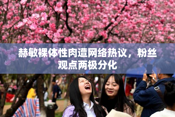 赫敏裸体性肉遭网络热议，粉丝观点两极分化