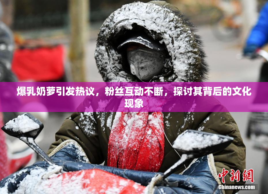 爆乳奶萝引发热议，粉丝互动不断，探讨其背后的文化现象