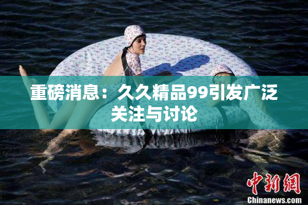 重磅消息：久久精品99引发广泛关注与讨论