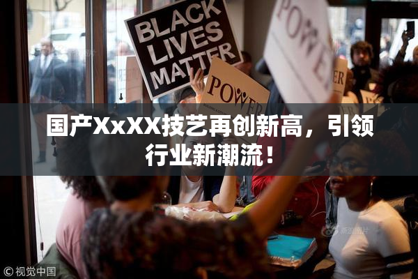 国产XxXX技艺再创新高，引领行业新潮流！