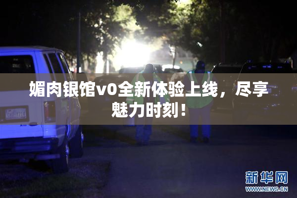 媚肉银馆v0全新体验上线，尽享魅力时刻！
