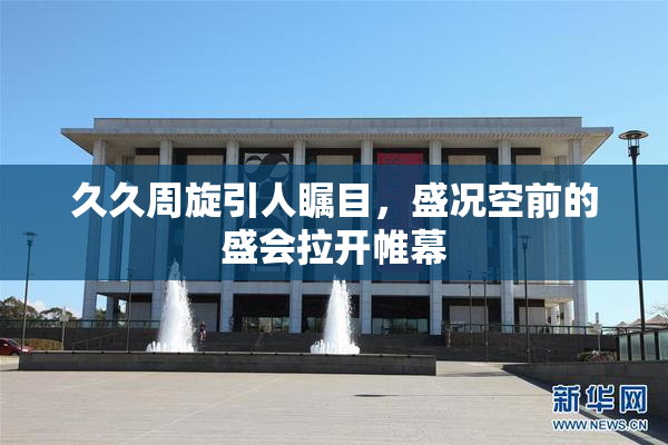 久久周旋引人瞩目，盛况空前的盛会拉开帷幕