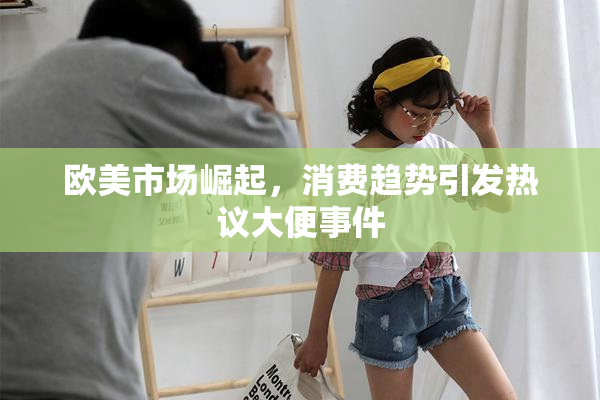 欧美市场崛起，消费趋势引发热议大便事件