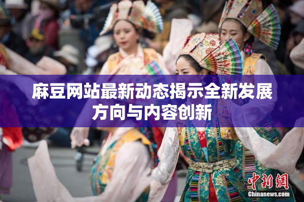 麻豆网站最新动态揭示全新发展方向与内容创新