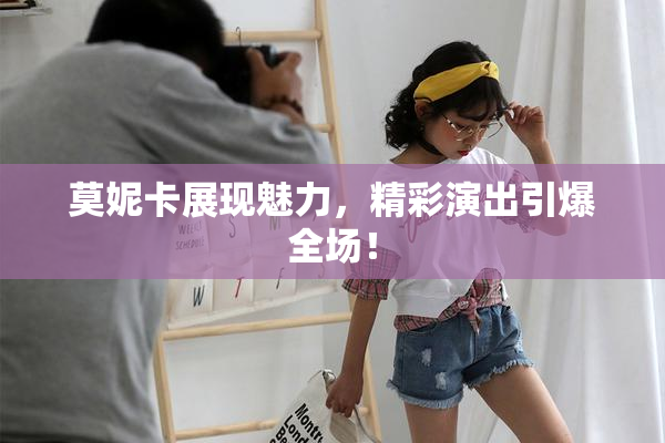 莫妮卡展现魅力，精彩演出引爆全场！