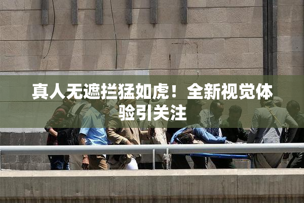 真人无遮拦猛如虎！全新视觉体验引关注