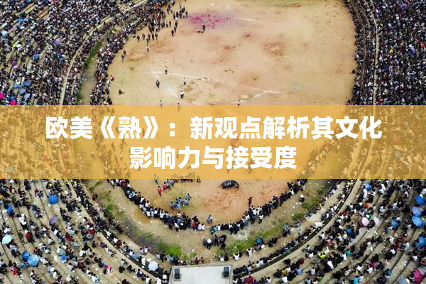 欧美《熟》：新观点解析其文化影响力与接受度