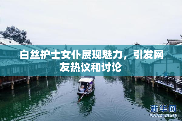 白丝护士女仆展现魅力，引发网友热议和讨论