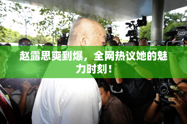 赵露思爽到爆，全网热议她的魅力时刻！