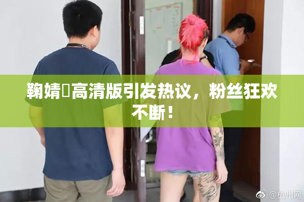 鞠婧祎高清版引发热议，粉丝狂欢不断！