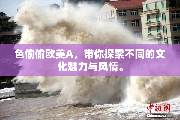 色偷偷欧美A，带你探索不同的文化魅力与风情。
