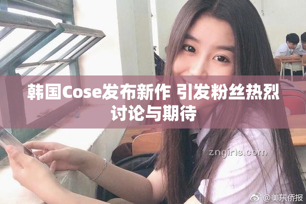 韩国Cose发布新作 引发粉丝热烈讨论与期待