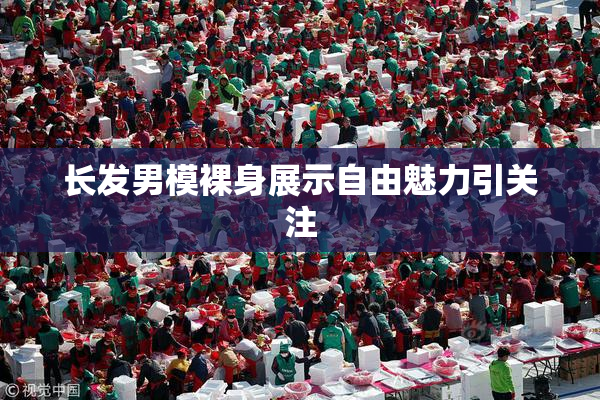 长发男模裸身展示自由魅力引关注