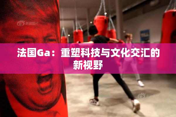 法国Ga：重塑科技与文化交汇的新视野