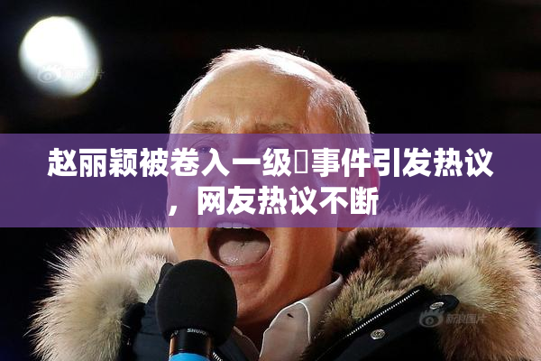 赵丽颖被卷入一级婬事件引发热议，网友热议不断