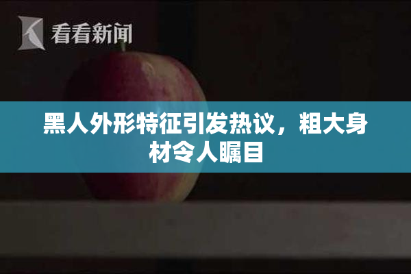 黑人外形特征引发热议，粗大身材令人瞩目