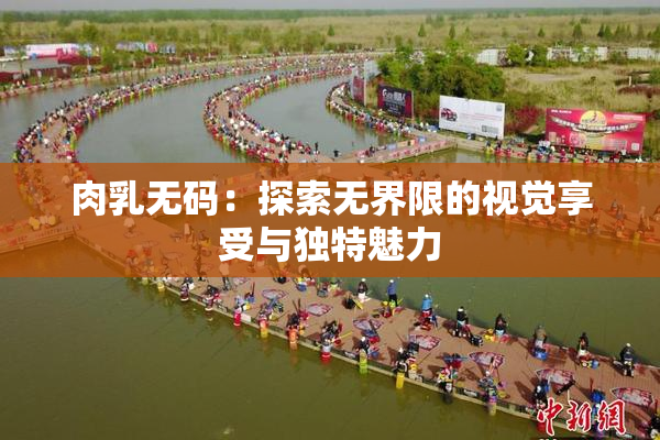 肉乳无码：探索无界限的视觉享受与独特魅力