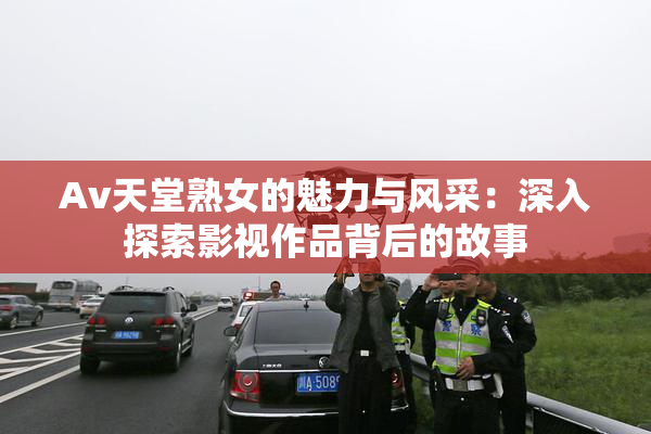 Av天堂熟女的魅力与风采：深入探索影视作品背后的故事