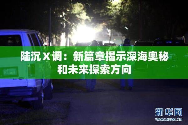 陆沉Ⅹ调：新篇章揭示深海奥秘和未来探索方向