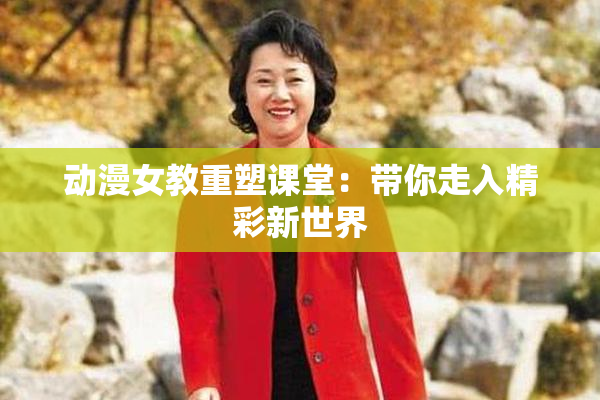 动漫女教重塑课堂：带你走入精彩新世界