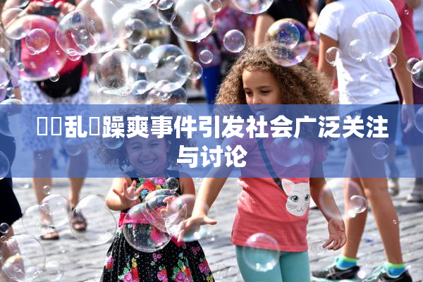 妺妺乱婬躁爽事件引发社会广泛关注与讨论