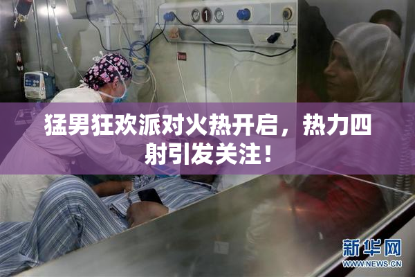 猛男狂欢派对火热开启，热力四射引发关注！
