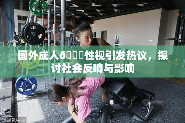 国外成人🔞性视引发热议，探讨社会反响与影响