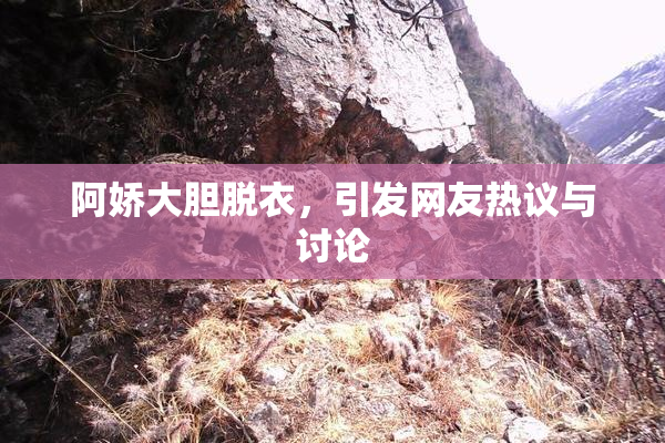 阿娇大胆脱衣，引发网友热议与讨论
