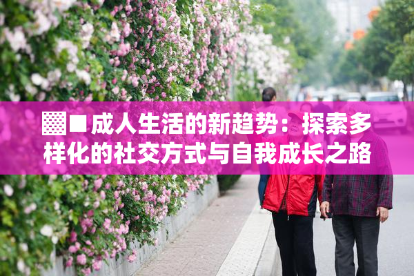 ▓■成人生活的新趋势：探索多样化的社交方式与自我成长之路