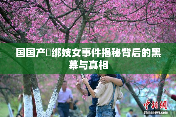 国国产梱绑妓女事件揭秘背后的黑幕与真相