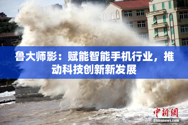 鲁大师影：赋能智能手机行业，推动科技创新新发展
