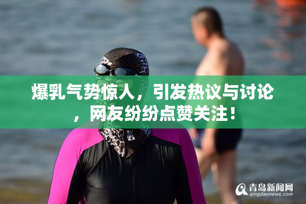 爆乳气势惊人，引发热议与讨论，网友纷纷点赞关注！