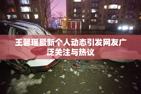 王馨瑶最新个人动态引发网友广泛关注与热议