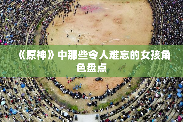 《原神》中那些令人难忘的女孩角色盘点