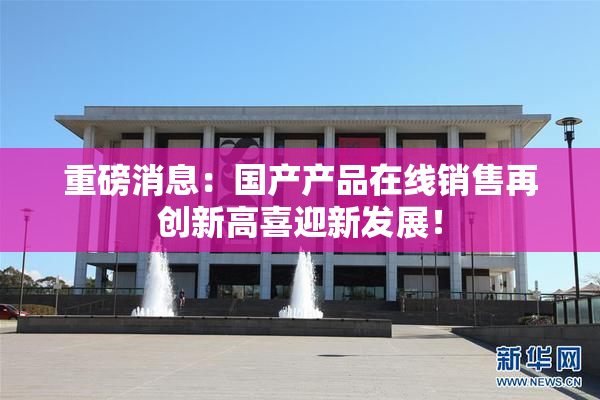 重磅消息：国产产品在线销售再创新高喜迎新发展！