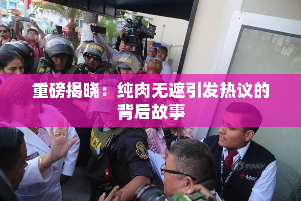 重磅揭晓：纯肉无遮引发热议的背后故事