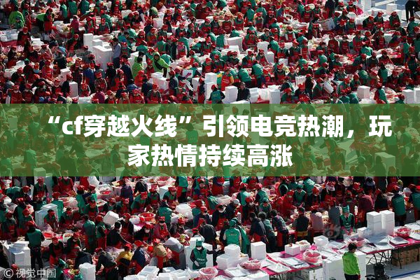 “cf穿越火线”引领电竞热潮，玩家热情持续高涨