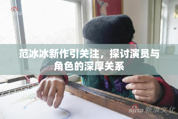 范冰冰新作引关注，探讨演员与角色的深厚关系